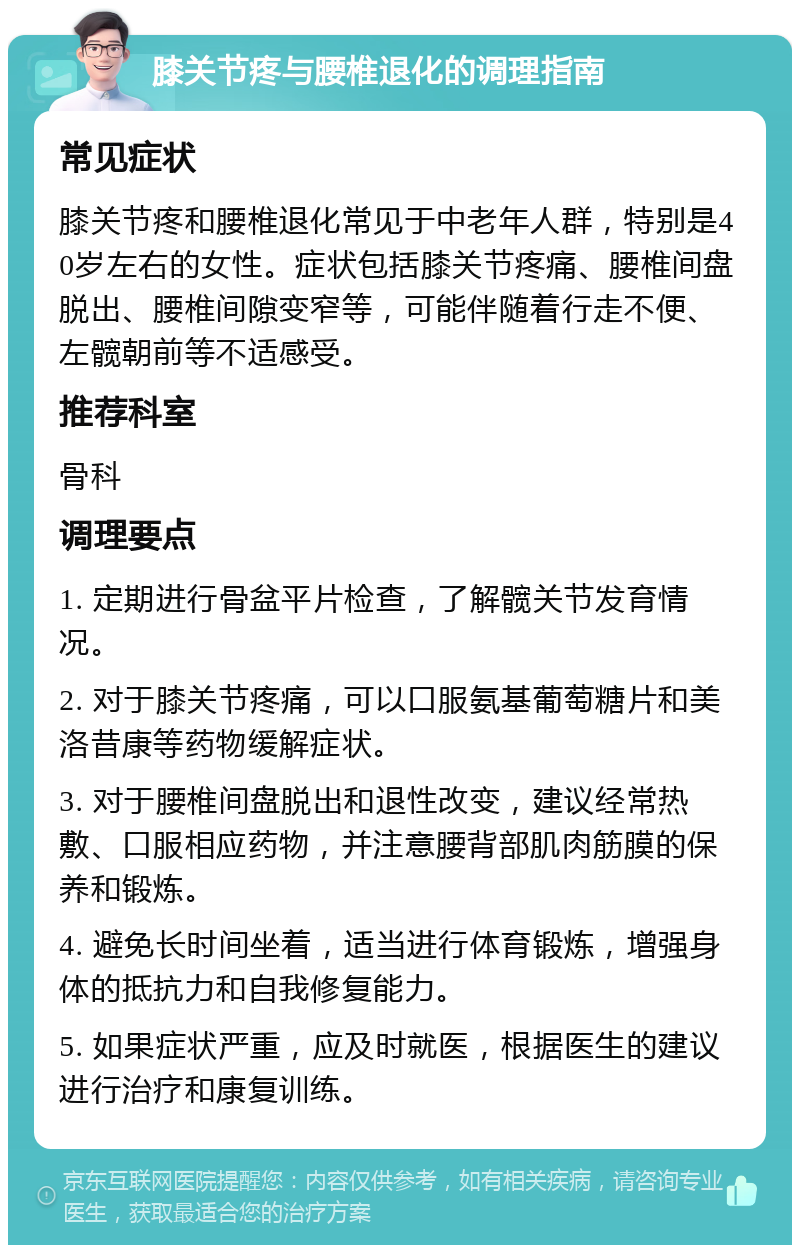 膝关节疼与腰椎退化的调理指南 常见症状 膝关节疼和腰椎退化常见于中老年人群，特别是40岁左右的女性。症状包括膝关节疼痛、腰椎间盘脱出、腰椎间隙变窄等，可能伴随着行走不便、左髋朝前等不适感受。 推荐科室 骨科 调理要点 1. 定期进行骨盆平片检查，了解髋关节发育情况。 2. 对于膝关节疼痛，可以口服氨基葡萄糖片和美洛昔康等药物缓解症状。 3. 对于腰椎间盘脱出和退性改变，建议经常热敷、口服相应药物，并注意腰背部肌肉筋膜的保养和锻炼。 4. 避免长时间坐着，适当进行体育锻炼，增强身体的抵抗力和自我修复能力。 5. 如果症状严重，应及时就医，根据医生的建议进行治疗和康复训练。