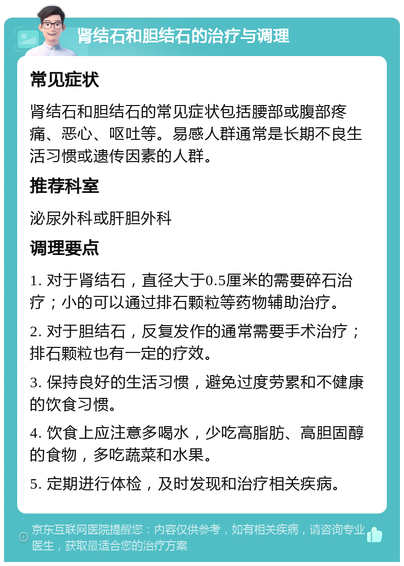 肾结石和胆结石的治疗与调理 常见症状 肾结石和胆结石的常见症状包括腰部或腹部疼痛、恶心、呕吐等。易感人群通常是长期不良生活习惯或遗传因素的人群。 推荐科室 泌尿外科或肝胆外科 调理要点 1. 对于肾结石，直径大于0.5厘米的需要碎石治疗；小的可以通过排石颗粒等药物辅助治疗。 2. 对于胆结石，反复发作的通常需要手术治疗；排石颗粒也有一定的疗效。 3. 保持良好的生活习惯，避免过度劳累和不健康的饮食习惯。 4. 饮食上应注意多喝水，少吃高脂肪、高胆固醇的食物，多吃蔬菜和水果。 5. 定期进行体检，及时发现和治疗相关疾病。