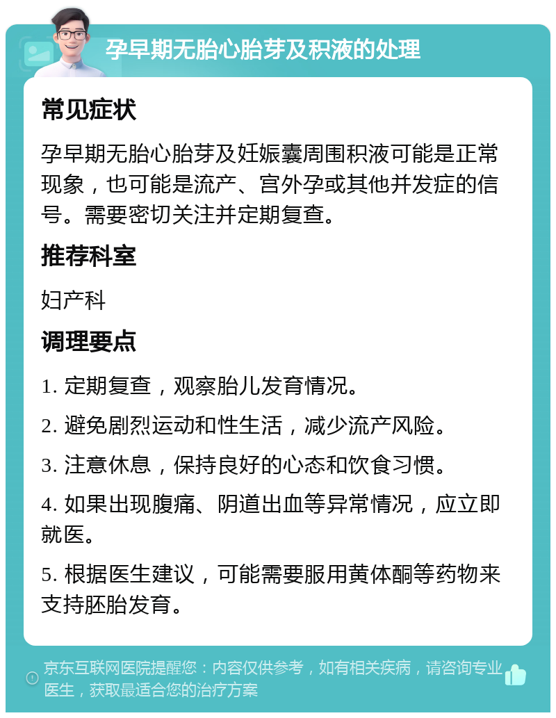 孕早期无胎心胎芽及积液的处理 常见症状 孕早期无胎心胎芽及妊娠囊周围积液可能是正常现象，也可能是流产、宫外孕或其他并发症的信号。需要密切关注并定期复查。 推荐科室 妇产科 调理要点 1. 定期复查，观察胎儿发育情况。 2. 避免剧烈运动和性生活，减少流产风险。 3. 注意休息，保持良好的心态和饮食习惯。 4. 如果出现腹痛、阴道出血等异常情况，应立即就医。 5. 根据医生建议，可能需要服用黄体酮等药物来支持胚胎发育。