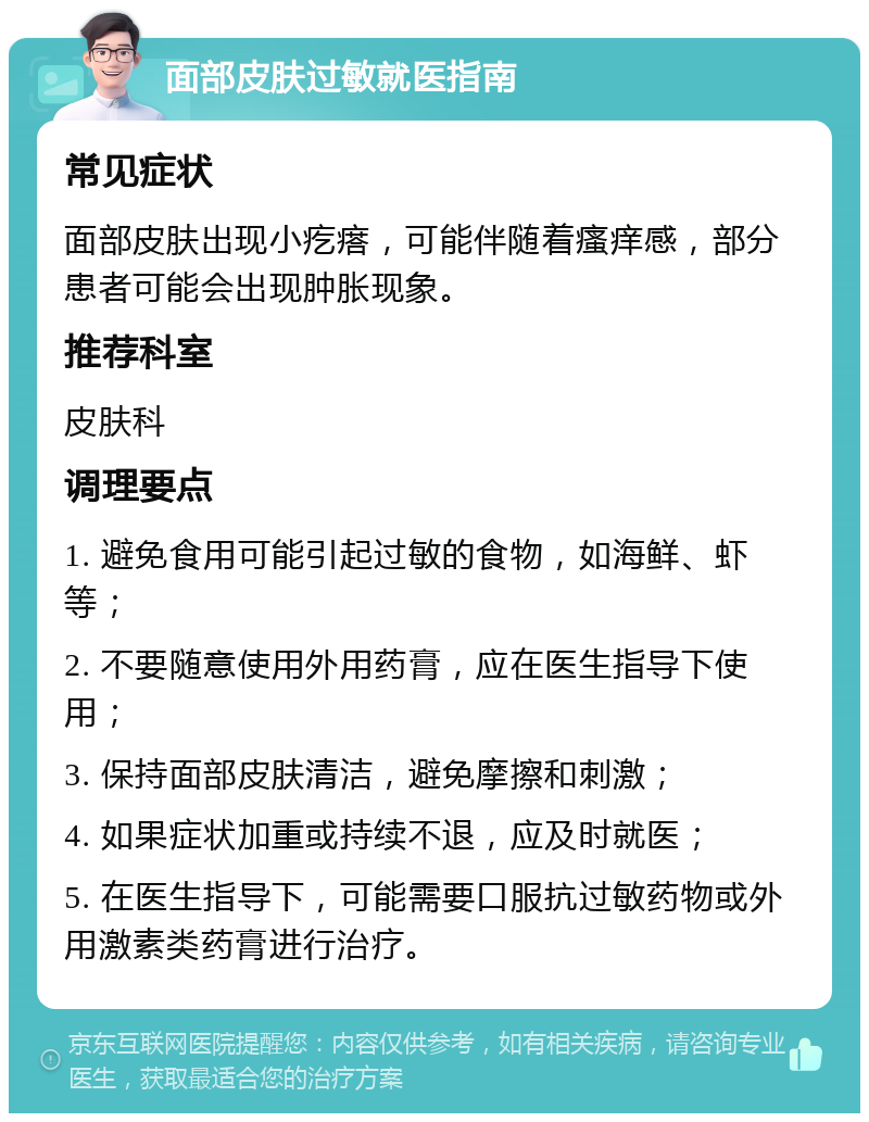 面部皮肤过敏就医指南 常见症状 面部皮肤出现小疙瘩，可能伴随着瘙痒感，部分患者可能会出现肿胀现象。 推荐科室 皮肤科 调理要点 1. 避免食用可能引起过敏的食物，如海鲜、虾等； 2. 不要随意使用外用药膏，应在医生指导下使用； 3. 保持面部皮肤清洁，避免摩擦和刺激； 4. 如果症状加重或持续不退，应及时就医； 5. 在医生指导下，可能需要口服抗过敏药物或外用激素类药膏进行治疗。