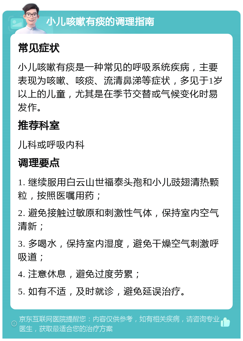 小儿咳嗽有痰的调理指南 常见症状 小儿咳嗽有痰是一种常见的呼吸系统疾病，主要表现为咳嗽、咳痰、流清鼻涕等症状，多见于1岁以上的儿童，尤其是在季节交替或气候变化时易发作。 推荐科室 儿科或呼吸内科 调理要点 1. 继续服用白云山世福泰头孢和小儿豉翅清热颗粒，按照医嘱用药； 2. 避免接触过敏原和刺激性气体，保持室内空气清新； 3. 多喝水，保持室内湿度，避免干燥空气刺激呼吸道； 4. 注意休息，避免过度劳累； 5. 如有不适，及时就诊，避免延误治疗。