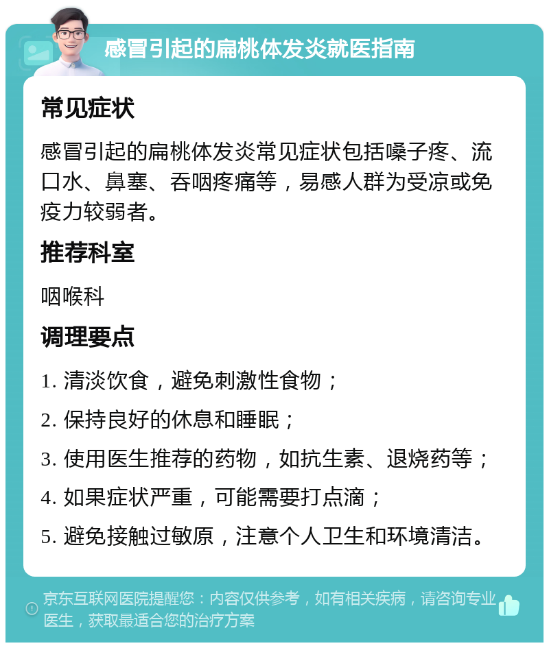 感冒引起的扁桃体发炎就医指南 常见症状 感冒引起的扁桃体发炎常见症状包括嗓子疼、流口水、鼻塞、吞咽疼痛等，易感人群为受凉或免疫力较弱者。 推荐科室 咽喉科 调理要点 1. 清淡饮食，避免刺激性食物； 2. 保持良好的休息和睡眠； 3. 使用医生推荐的药物，如抗生素、退烧药等； 4. 如果症状严重，可能需要打点滴； 5. 避免接触过敏原，注意个人卫生和环境清洁。