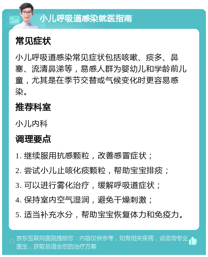 小儿呼吸道感染就医指南 常见症状 小儿呼吸道感染常见症状包括咳嗽、痰多、鼻塞、流清鼻涕等，易感人群为婴幼儿和学龄前儿童，尤其是在季节交替或气候变化时更容易感染。 推荐科室 小儿内科 调理要点 1. 继续服用抗感颗粒，改善感冒症状； 2. 尝试小儿止咳化痰颗粒，帮助宝宝排痰； 3. 可以进行雾化治疗，缓解呼吸道症状； 4. 保持室内空气湿润，避免干燥刺激； 5. 适当补充水分，帮助宝宝恢复体力和免疫力。