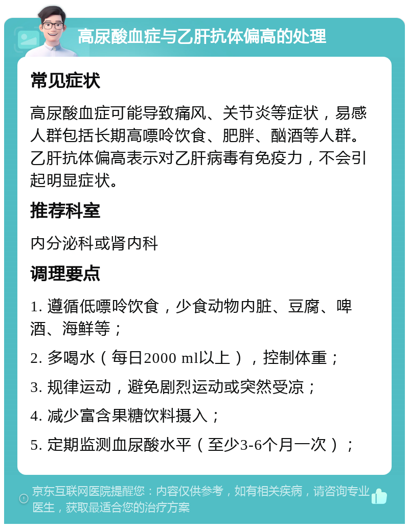 高尿酸血症与乙肝抗体偏高的处理 常见症状 高尿酸血症可能导致痛风、关节炎等症状，易感人群包括长期高嘌呤饮食、肥胖、酗酒等人群。乙肝抗体偏高表示对乙肝病毒有免疫力，不会引起明显症状。 推荐科室 内分泌科或肾内科 调理要点 1. 遵循低嘌呤饮食，少食动物内脏、豆腐、啤酒、海鲜等； 2. 多喝水（每日2000 ml以上），控制体重； 3. 规律运动，避免剧烈运动或突然受凉； 4. 减少富含果糖饮料摄入； 5. 定期监测血尿酸水平（至少3-6个月一次）；