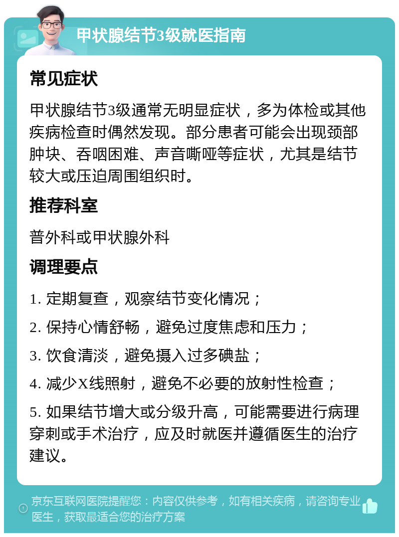 甲状腺结节3级就医指南 常见症状 甲状腺结节3级通常无明显症状，多为体检或其他疾病检查时偶然发现。部分患者可能会出现颈部肿块、吞咽困难、声音嘶哑等症状，尤其是结节较大或压迫周围组织时。 推荐科室 普外科或甲状腺外科 调理要点 1. 定期复查，观察结节变化情况； 2. 保持心情舒畅，避免过度焦虑和压力； 3. 饮食清淡，避免摄入过多碘盐； 4. 减少X线照射，避免不必要的放射性检查； 5. 如果结节增大或分级升高，可能需要进行病理穿刺或手术治疗，应及时就医并遵循医生的治疗建议。