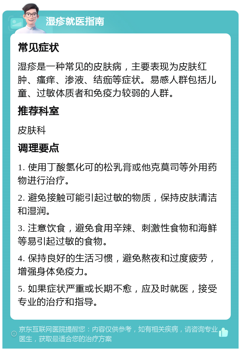 湿疹就医指南 常见症状 湿疹是一种常见的皮肤病，主要表现为皮肤红肿、瘙痒、渗液、结痂等症状。易感人群包括儿童、过敏体质者和免疫力较弱的人群。 推荐科室 皮肤科 调理要点 1. 使用丁酸氢化可的松乳膏或他克莫司等外用药物进行治疗。 2. 避免接触可能引起过敏的物质，保持皮肤清洁和湿润。 3. 注意饮食，避免食用辛辣、刺激性食物和海鲜等易引起过敏的食物。 4. 保持良好的生活习惯，避免熬夜和过度疲劳，增强身体免疫力。 5. 如果症状严重或长期不愈，应及时就医，接受专业的治疗和指导。