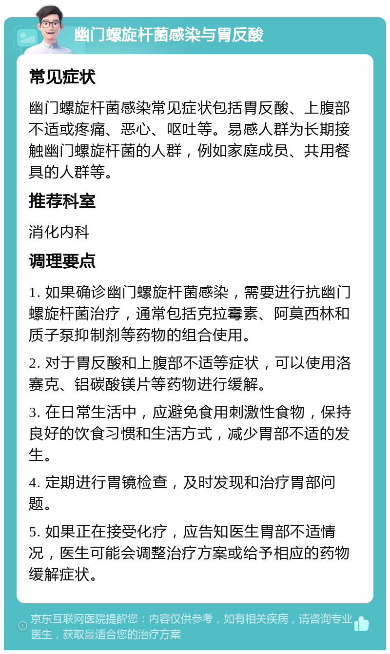 幽门螺旋杆菌感染与胃反酸 常见症状 幽门螺旋杆菌感染常见症状包括胃反酸、上腹部不适或疼痛、恶心、呕吐等。易感人群为长期接触幽门螺旋杆菌的人群，例如家庭成员、共用餐具的人群等。 推荐科室 消化内科 调理要点 1. 如果确诊幽门螺旋杆菌感染，需要进行抗幽门螺旋杆菌治疗，通常包括克拉霉素、阿莫西林和质子泵抑制剂等药物的组合使用。 2. 对于胃反酸和上腹部不适等症状，可以使用洛赛克、铝碳酸镁片等药物进行缓解。 3. 在日常生活中，应避免食用刺激性食物，保持良好的饮食习惯和生活方式，减少胃部不适的发生。 4. 定期进行胃镜检查，及时发现和治疗胃部问题。 5. 如果正在接受化疗，应告知医生胃部不适情况，医生可能会调整治疗方案或给予相应的药物缓解症状。