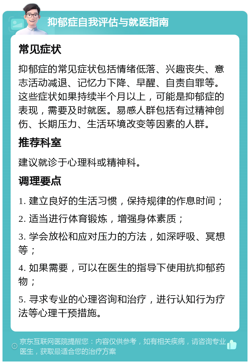 抑郁症自我评估与就医指南 常见症状 抑郁症的常见症状包括情绪低落、兴趣丧失、意志活动减退、记忆力下降、早醒、自责自罪等。这些症状如果持续半个月以上，可能是抑郁症的表现，需要及时就医。易感人群包括有过精神创伤、长期压力、生活环境改变等因素的人群。 推荐科室 建议就诊于心理科或精神科。 调理要点 1. 建立良好的生活习惯，保持规律的作息时间； 2. 适当进行体育锻炼，增强身体素质； 3. 学会放松和应对压力的方法，如深呼吸、冥想等； 4. 如果需要，可以在医生的指导下使用抗抑郁药物； 5. 寻求专业的心理咨询和治疗，进行认知行为疗法等心理干预措施。