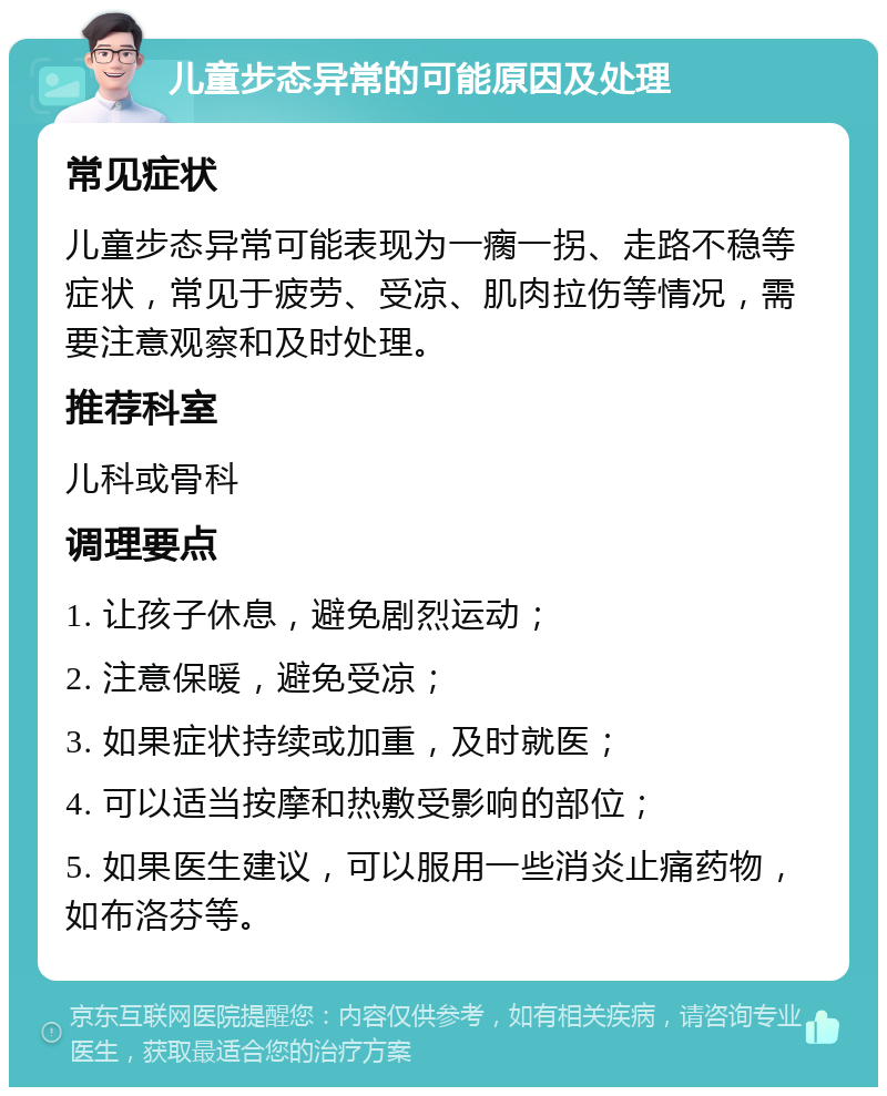 儿童步态异常的可能原因及处理 常见症状 儿童步态异常可能表现为一瘸一拐、走路不稳等症状，常见于疲劳、受凉、肌肉拉伤等情况，需要注意观察和及时处理。 推荐科室 儿科或骨科 调理要点 1. 让孩子休息，避免剧烈运动； 2. 注意保暖，避免受凉； 3. 如果症状持续或加重，及时就医； 4. 可以适当按摩和热敷受影响的部位； 5. 如果医生建议，可以服用一些消炎止痛药物，如布洛芬等。