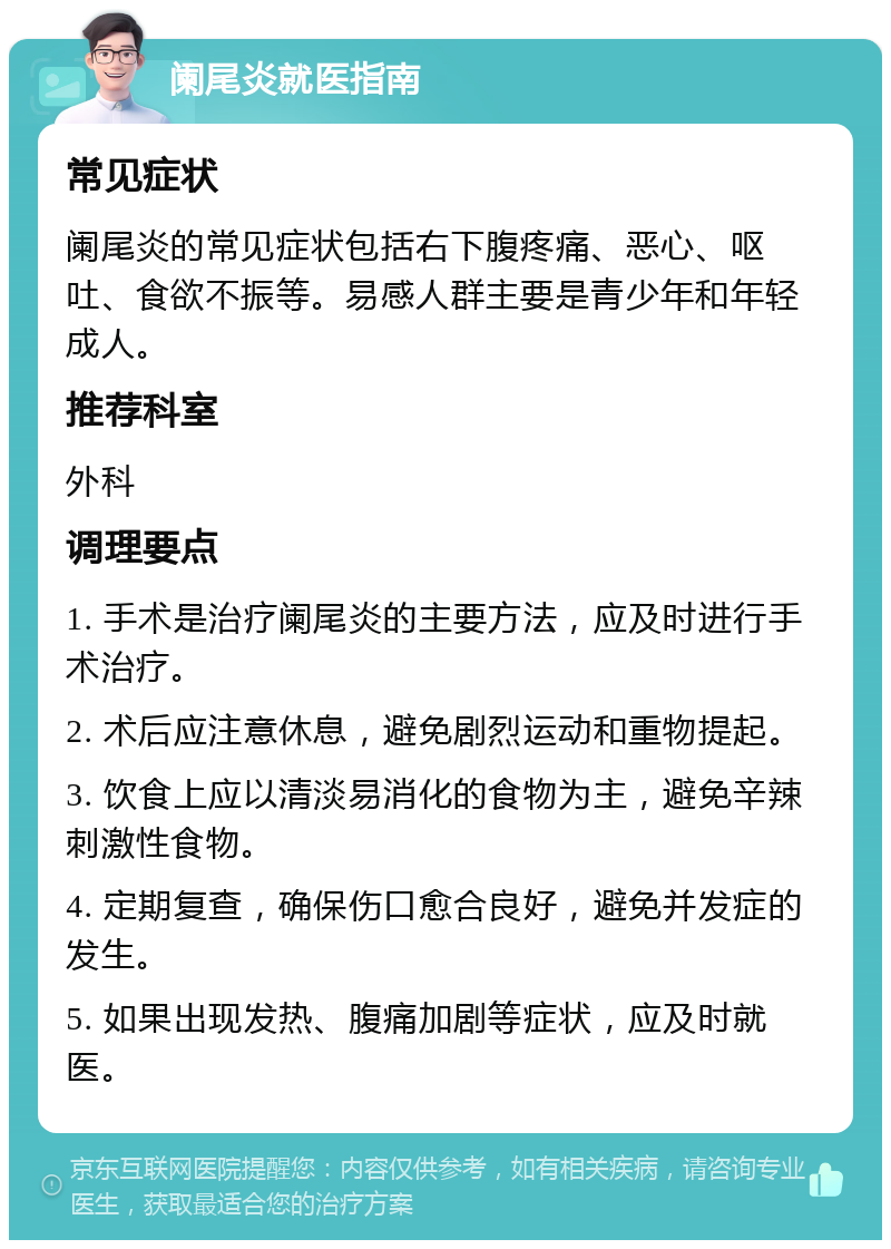 阑尾炎就医指南 常见症状 阑尾炎的常见症状包括右下腹疼痛、恶心、呕吐、食欲不振等。易感人群主要是青少年和年轻成人。 推荐科室 外科 调理要点 1. 手术是治疗阑尾炎的主要方法，应及时进行手术治疗。 2. 术后应注意休息，避免剧烈运动和重物提起。 3. 饮食上应以清淡易消化的食物为主，避免辛辣刺激性食物。 4. 定期复查，确保伤口愈合良好，避免并发症的发生。 5. 如果出现发热、腹痛加剧等症状，应及时就医。