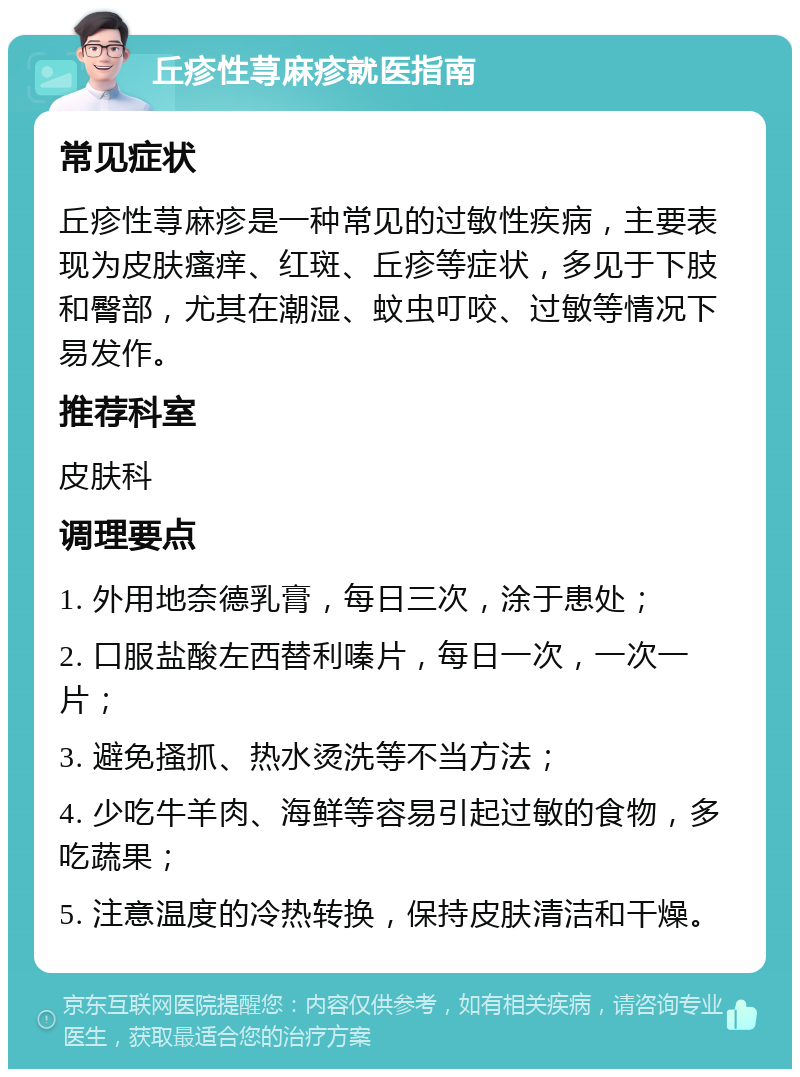 丘疹性荨麻疹就医指南 常见症状 丘疹性荨麻疹是一种常见的过敏性疾病，主要表现为皮肤瘙痒、红斑、丘疹等症状，多见于下肢和臀部，尤其在潮湿、蚊虫叮咬、过敏等情况下易发作。 推荐科室 皮肤科 调理要点 1. 外用地奈德乳膏，每日三次，涂于患处； 2. 口服盐酸左西替利嗪片，每日一次，一次一片； 3. 避免搔抓、热水烫洗等不当方法； 4. 少吃牛羊肉、海鲜等容易引起过敏的食物，多吃蔬果； 5. 注意温度的冷热转换，保持皮肤清洁和干燥。