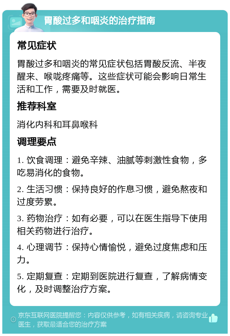 胃酸过多和咽炎的治疗指南 常见症状 胃酸过多和咽炎的常见症状包括胃酸反流、半夜醒来、喉咙疼痛等。这些症状可能会影响日常生活和工作，需要及时就医。 推荐科室 消化内科和耳鼻喉科 调理要点 1. 饮食调理：避免辛辣、油腻等刺激性食物，多吃易消化的食物。 2. 生活习惯：保持良好的作息习惯，避免熬夜和过度劳累。 3. 药物治疗：如有必要，可以在医生指导下使用相关药物进行治疗。 4. 心理调节：保持心情愉悦，避免过度焦虑和压力。 5. 定期复查：定期到医院进行复查，了解病情变化，及时调整治疗方案。