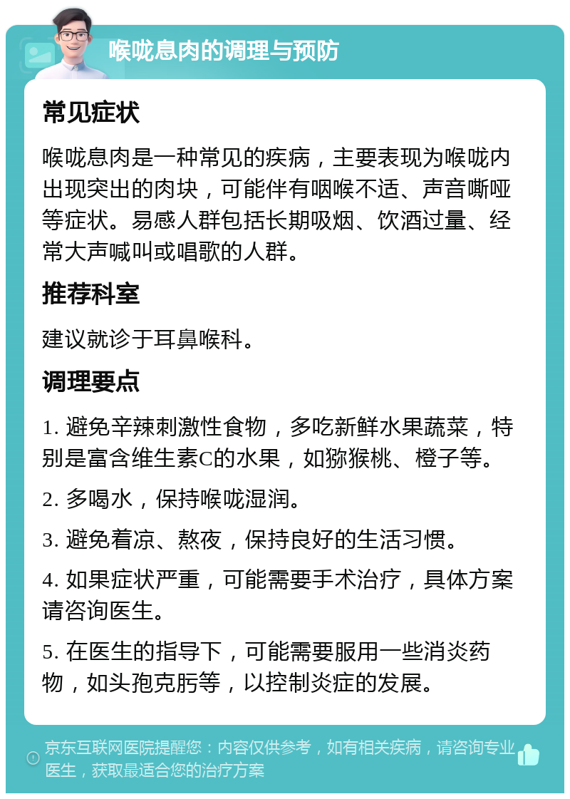 喉咙息肉的调理与预防 常见症状 喉咙息肉是一种常见的疾病，主要表现为喉咙内出现突出的肉块，可能伴有咽喉不适、声音嘶哑等症状。易感人群包括长期吸烟、饮酒过量、经常大声喊叫或唱歌的人群。 推荐科室 建议就诊于耳鼻喉科。 调理要点 1. 避免辛辣刺激性食物，多吃新鲜水果蔬菜，特别是富含维生素C的水果，如猕猴桃、橙子等。 2. 多喝水，保持喉咙湿润。 3. 避免着凉、熬夜，保持良好的生活习惯。 4. 如果症状严重，可能需要手术治疗，具体方案请咨询医生。 5. 在医生的指导下，可能需要服用一些消炎药物，如头孢克肟等，以控制炎症的发展。