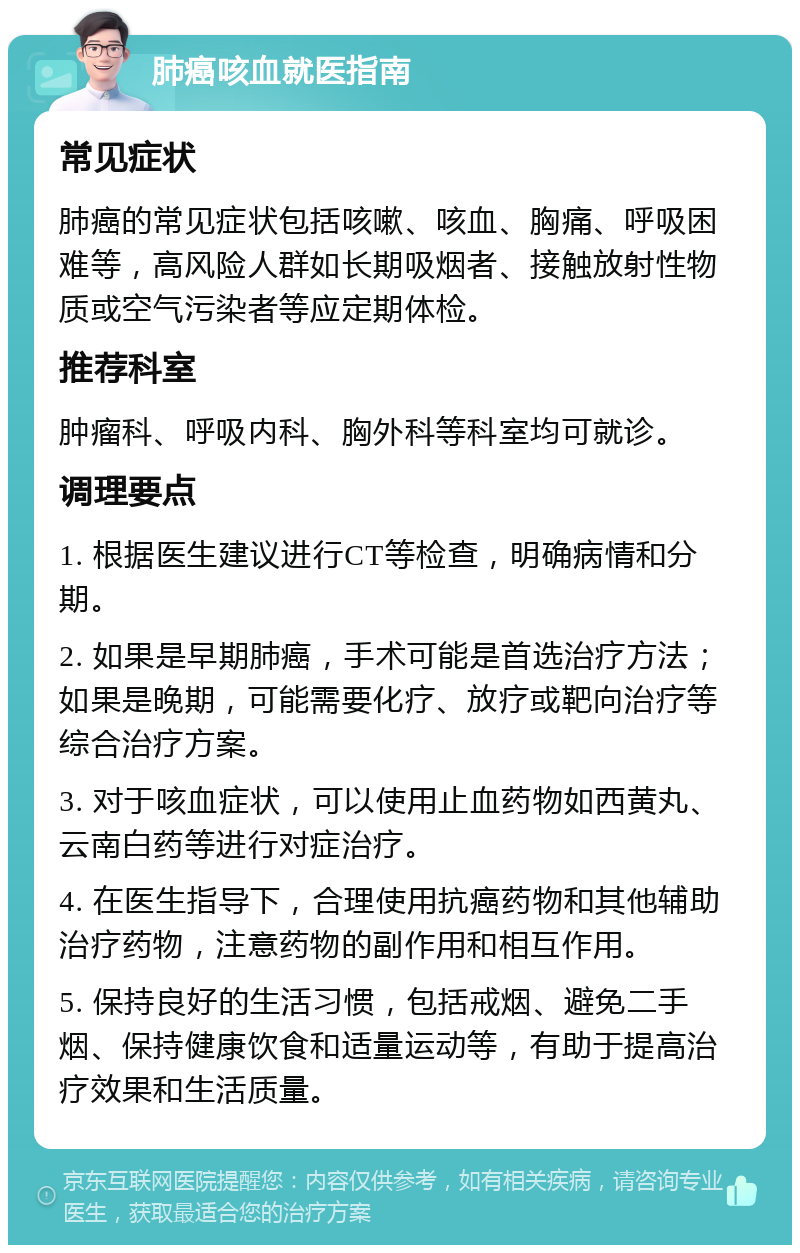 肺癌咳血就医指南 常见症状 肺癌的常见症状包括咳嗽、咳血、胸痛、呼吸困难等，高风险人群如长期吸烟者、接触放射性物质或空气污染者等应定期体检。 推荐科室 肿瘤科、呼吸内科、胸外科等科室均可就诊。 调理要点 1. 根据医生建议进行CT等检查，明确病情和分期。 2. 如果是早期肺癌，手术可能是首选治疗方法；如果是晚期，可能需要化疗、放疗或靶向治疗等综合治疗方案。 3. 对于咳血症状，可以使用止血药物如西黄丸、云南白药等进行对症治疗。 4. 在医生指导下，合理使用抗癌药物和其他辅助治疗药物，注意药物的副作用和相互作用。 5. 保持良好的生活习惯，包括戒烟、避免二手烟、保持健康饮食和适量运动等，有助于提高治疗效果和生活质量。