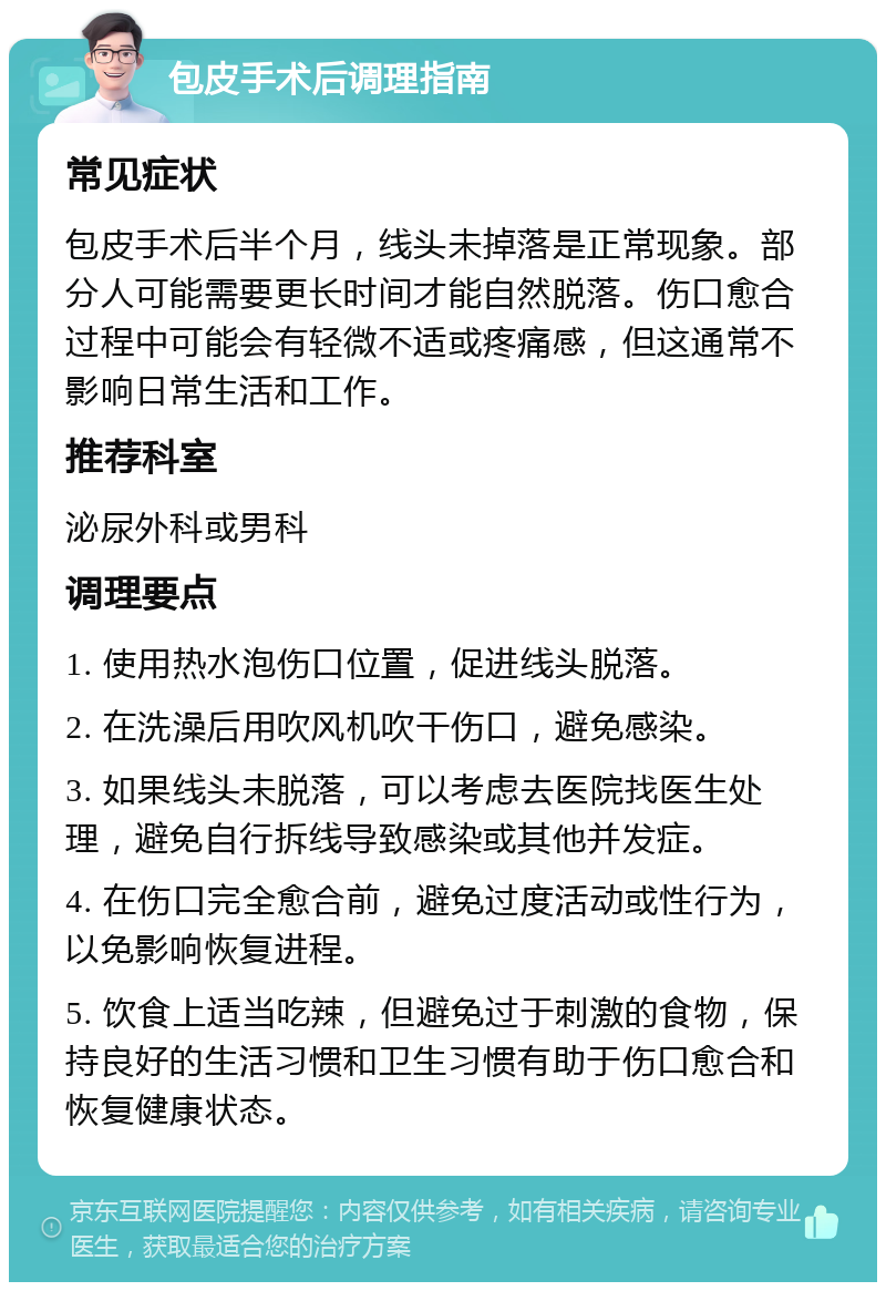 包皮手术后调理指南 常见症状 包皮手术后半个月，线头未掉落是正常现象。部分人可能需要更长时间才能自然脱落。伤口愈合过程中可能会有轻微不适或疼痛感，但这通常不影响日常生活和工作。 推荐科室 泌尿外科或男科 调理要点 1. 使用热水泡伤口位置，促进线头脱落。 2. 在洗澡后用吹风机吹干伤口，避免感染。 3. 如果线头未脱落，可以考虑去医院找医生处理，避免自行拆线导致感染或其他并发症。 4. 在伤口完全愈合前，避免过度活动或性行为，以免影响恢复进程。 5. 饮食上适当吃辣，但避免过于刺激的食物，保持良好的生活习惯和卫生习惯有助于伤口愈合和恢复健康状态。