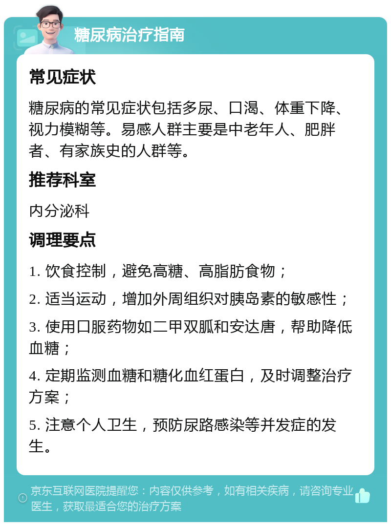 糖尿病治疗指南 常见症状 糖尿病的常见症状包括多尿、口渴、体重下降、视力模糊等。易感人群主要是中老年人、肥胖者、有家族史的人群等。 推荐科室 内分泌科 调理要点 1. 饮食控制，避免高糖、高脂肪食物； 2. 适当运动，增加外周组织对胰岛素的敏感性； 3. 使用口服药物如二甲双胍和安达唐，帮助降低血糖； 4. 定期监测血糖和糖化血红蛋白，及时调整治疗方案； 5. 注意个人卫生，预防尿路感染等并发症的发生。