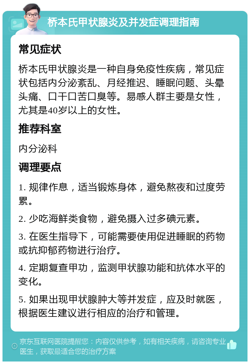 桥本氏甲状腺炎及并发症调理指南 常见症状 桥本氏甲状腺炎是一种自身免疫性疾病，常见症状包括内分泌紊乱、月经推迟、睡眠问题、头晕头痛、口干口苦口臭等。易感人群主要是女性，尤其是40岁以上的女性。 推荐科室 内分泌科 调理要点 1. 规律作息，适当锻炼身体，避免熬夜和过度劳累。 2. 少吃海鲜类食物，避免摄入过多碘元素。 3. 在医生指导下，可能需要使用促进睡眠的药物或抗抑郁药物进行治疗。 4. 定期复查甲功，监测甲状腺功能和抗体水平的变化。 5. 如果出现甲状腺肿大等并发症，应及时就医，根据医生建议进行相应的治疗和管理。