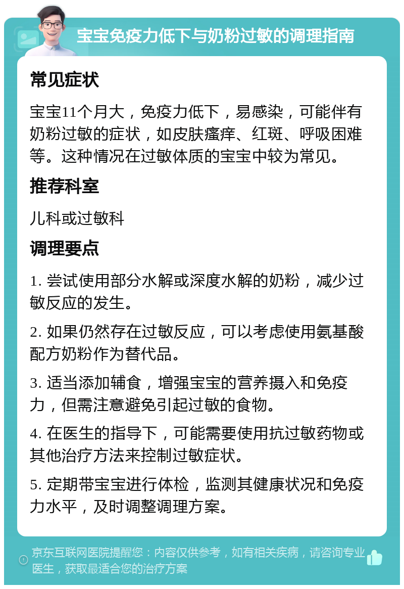 宝宝免疫力低下与奶粉过敏的调理指南 常见症状 宝宝11个月大，免疫力低下，易感染，可能伴有奶粉过敏的症状，如皮肤瘙痒、红斑、呼吸困难等。这种情况在过敏体质的宝宝中较为常见。 推荐科室 儿科或过敏科 调理要点 1. 尝试使用部分水解或深度水解的奶粉，减少过敏反应的发生。 2. 如果仍然存在过敏反应，可以考虑使用氨基酸配方奶粉作为替代品。 3. 适当添加辅食，增强宝宝的营养摄入和免疫力，但需注意避免引起过敏的食物。 4. 在医生的指导下，可能需要使用抗过敏药物或其他治疗方法来控制过敏症状。 5. 定期带宝宝进行体检，监测其健康状况和免疫力水平，及时调整调理方案。