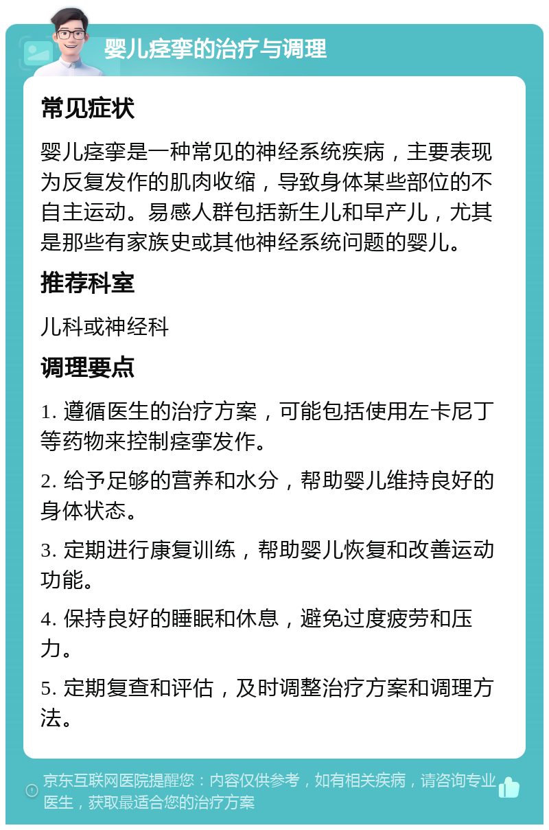 婴儿痉挛的治疗与调理 常见症状 婴儿痉挛是一种常见的神经系统疾病，主要表现为反复发作的肌肉收缩，导致身体某些部位的不自主运动。易感人群包括新生儿和早产儿，尤其是那些有家族史或其他神经系统问题的婴儿。 推荐科室 儿科或神经科 调理要点 1. 遵循医生的治疗方案，可能包括使用左卡尼丁等药物来控制痉挛发作。 2. 给予足够的营养和水分，帮助婴儿维持良好的身体状态。 3. 定期进行康复训练，帮助婴儿恢复和改善运动功能。 4. 保持良好的睡眠和休息，避免过度疲劳和压力。 5. 定期复查和评估，及时调整治疗方案和调理方法。