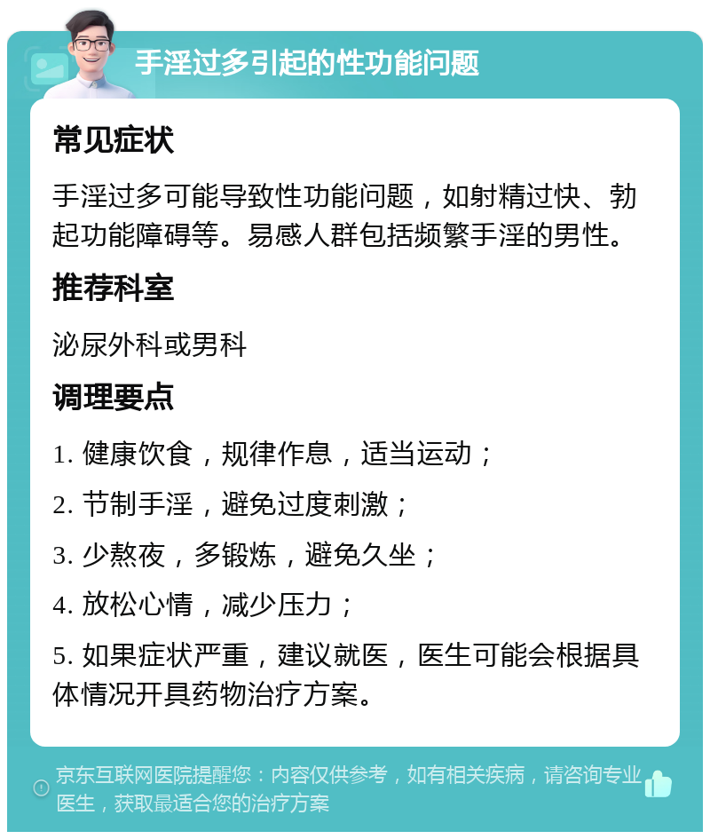 手淫过多引起的性功能问题 常见症状 手淫过多可能导致性功能问题，如射精过快、勃起功能障碍等。易感人群包括频繁手淫的男性。 推荐科室 泌尿外科或男科 调理要点 1. 健康饮食，规律作息，适当运动； 2. 节制手淫，避免过度刺激； 3. 少熬夜，多锻炼，避免久坐； 4. 放松心情，减少压力； 5. 如果症状严重，建议就医，医生可能会根据具体情况开具药物治疗方案。