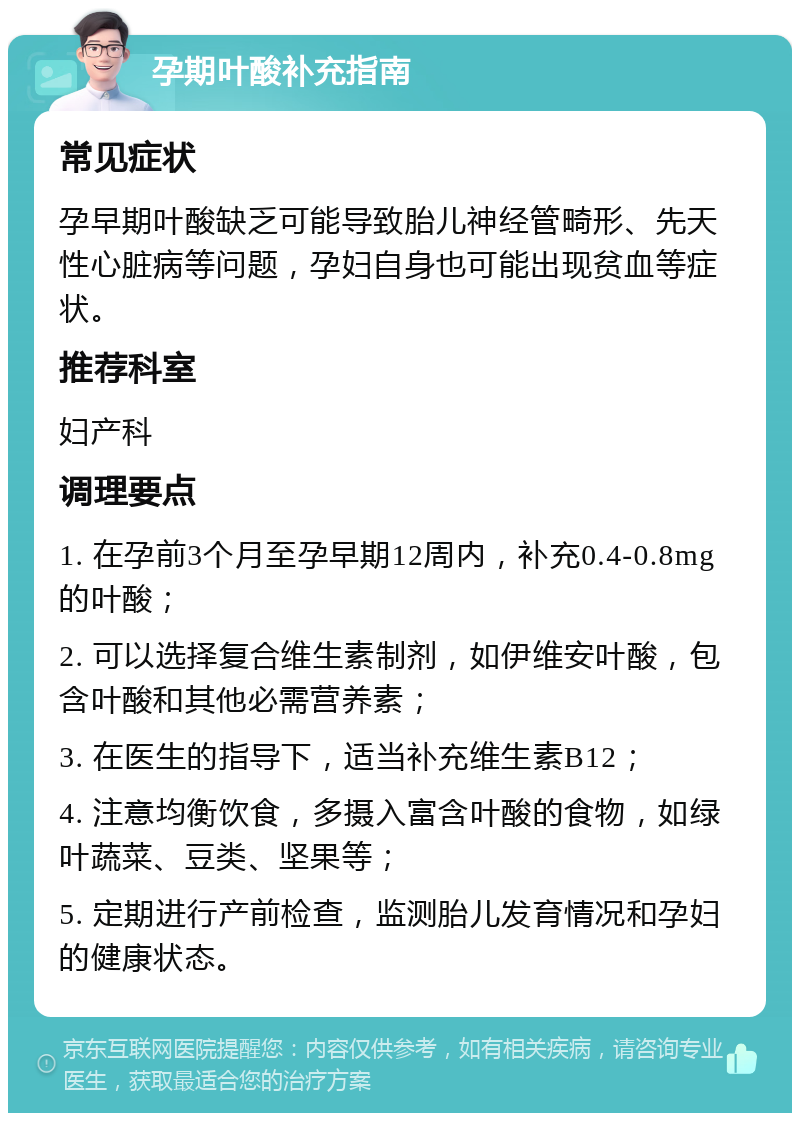 孕期叶酸补充指南 常见症状 孕早期叶酸缺乏可能导致胎儿神经管畸形、先天性心脏病等问题，孕妇自身也可能出现贫血等症状。 推荐科室 妇产科 调理要点 1. 在孕前3个月至孕早期12周内，补充0.4-0.8mg的叶酸； 2. 可以选择复合维生素制剂，如伊维安叶酸，包含叶酸和其他必需营养素； 3. 在医生的指导下，适当补充维生素B12； 4. 注意均衡饮食，多摄入富含叶酸的食物，如绿叶蔬菜、豆类、坚果等； 5. 定期进行产前检查，监测胎儿发育情况和孕妇的健康状态。