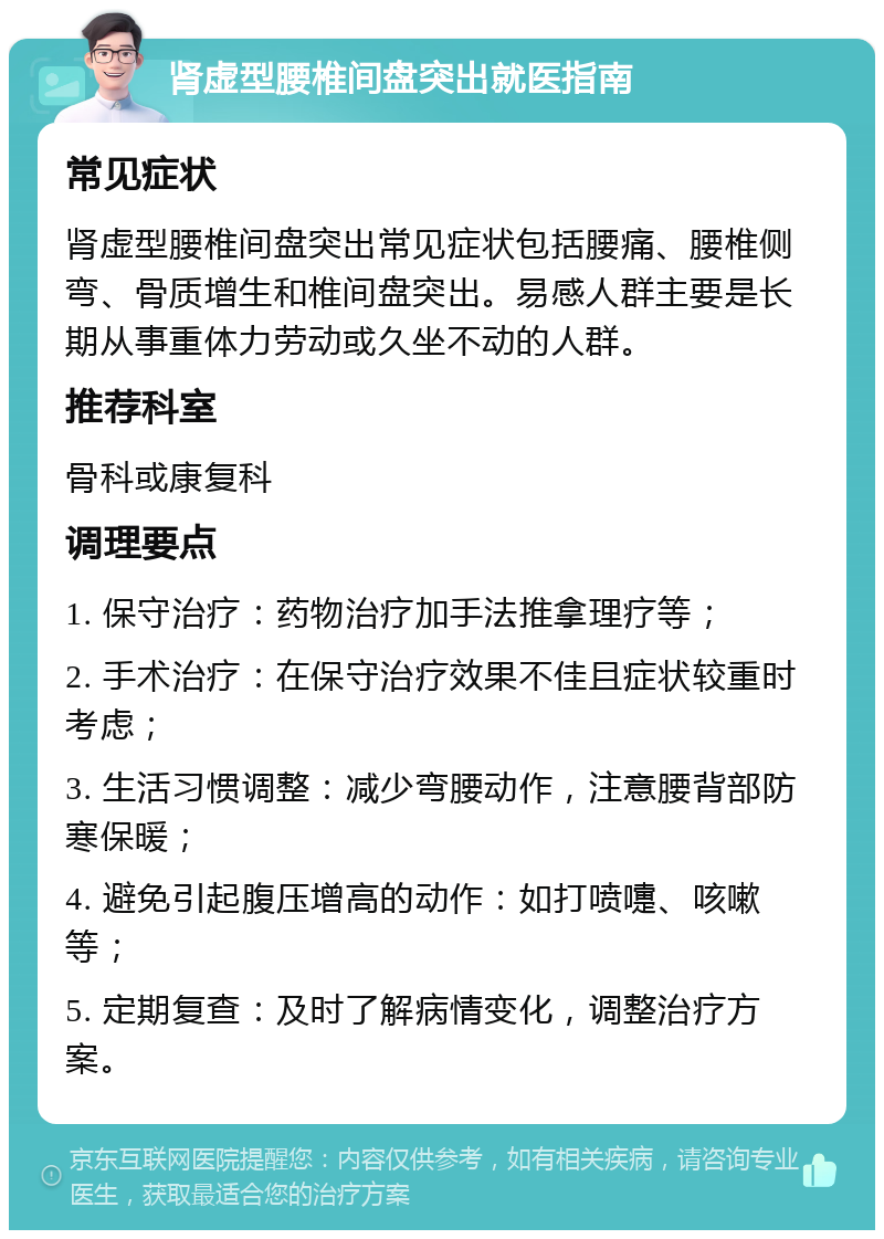 肾虚型腰椎间盘突出就医指南 常见症状 肾虚型腰椎间盘突出常见症状包括腰痛、腰椎侧弯、骨质增生和椎间盘突出。易感人群主要是长期从事重体力劳动或久坐不动的人群。 推荐科室 骨科或康复科 调理要点 1. 保守治疗：药物治疗加手法推拿理疗等； 2. 手术治疗：在保守治疗效果不佳且症状较重时考虑； 3. 生活习惯调整：减少弯腰动作，注意腰背部防寒保暖； 4. 避免引起腹压增高的动作：如打喷嚏、咳嗽等； 5. 定期复查：及时了解病情变化，调整治疗方案。