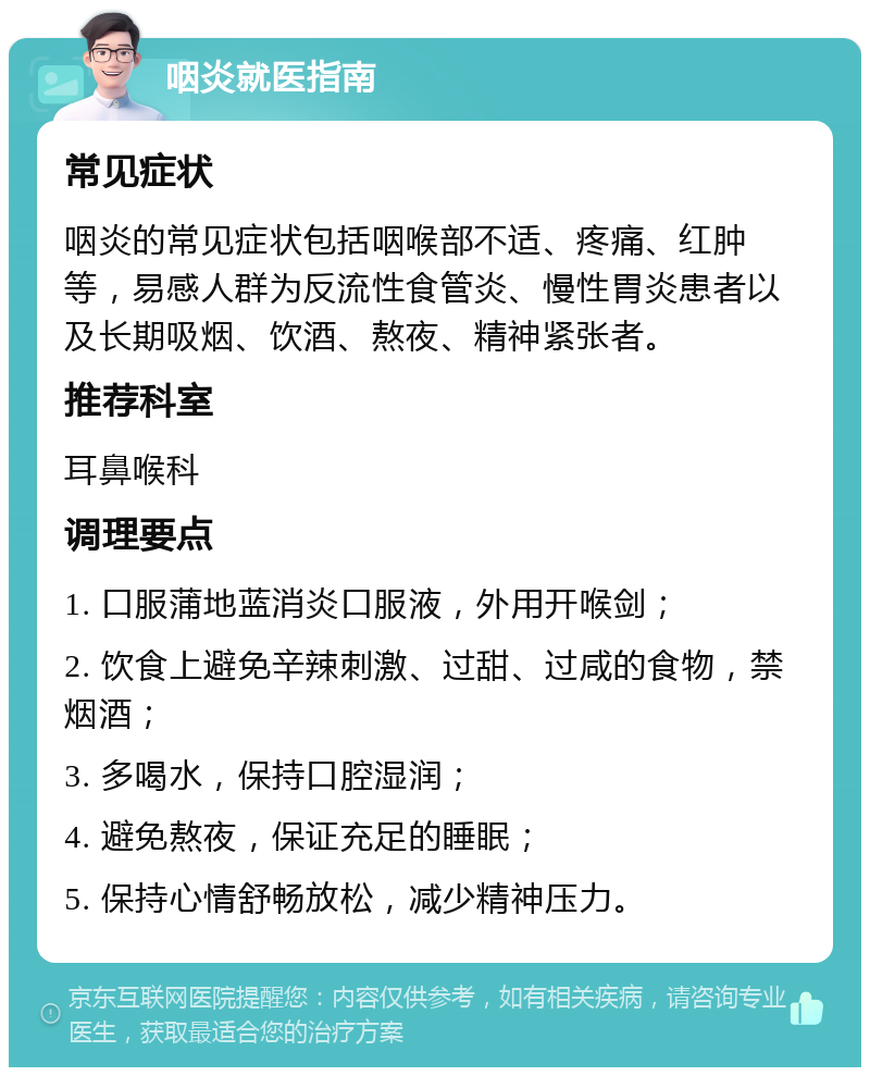 咽炎就医指南 常见症状 咽炎的常见症状包括咽喉部不适、疼痛、红肿等，易感人群为反流性食管炎、慢性胃炎患者以及长期吸烟、饮酒、熬夜、精神紧张者。 推荐科室 耳鼻喉科 调理要点 1. 口服蒲地蓝消炎口服液，外用开喉剑； 2. 饮食上避免辛辣刺激、过甜、过咸的食物，禁烟酒； 3. 多喝水，保持口腔湿润； 4. 避免熬夜，保证充足的睡眠； 5. 保持心情舒畅放松，减少精神压力。