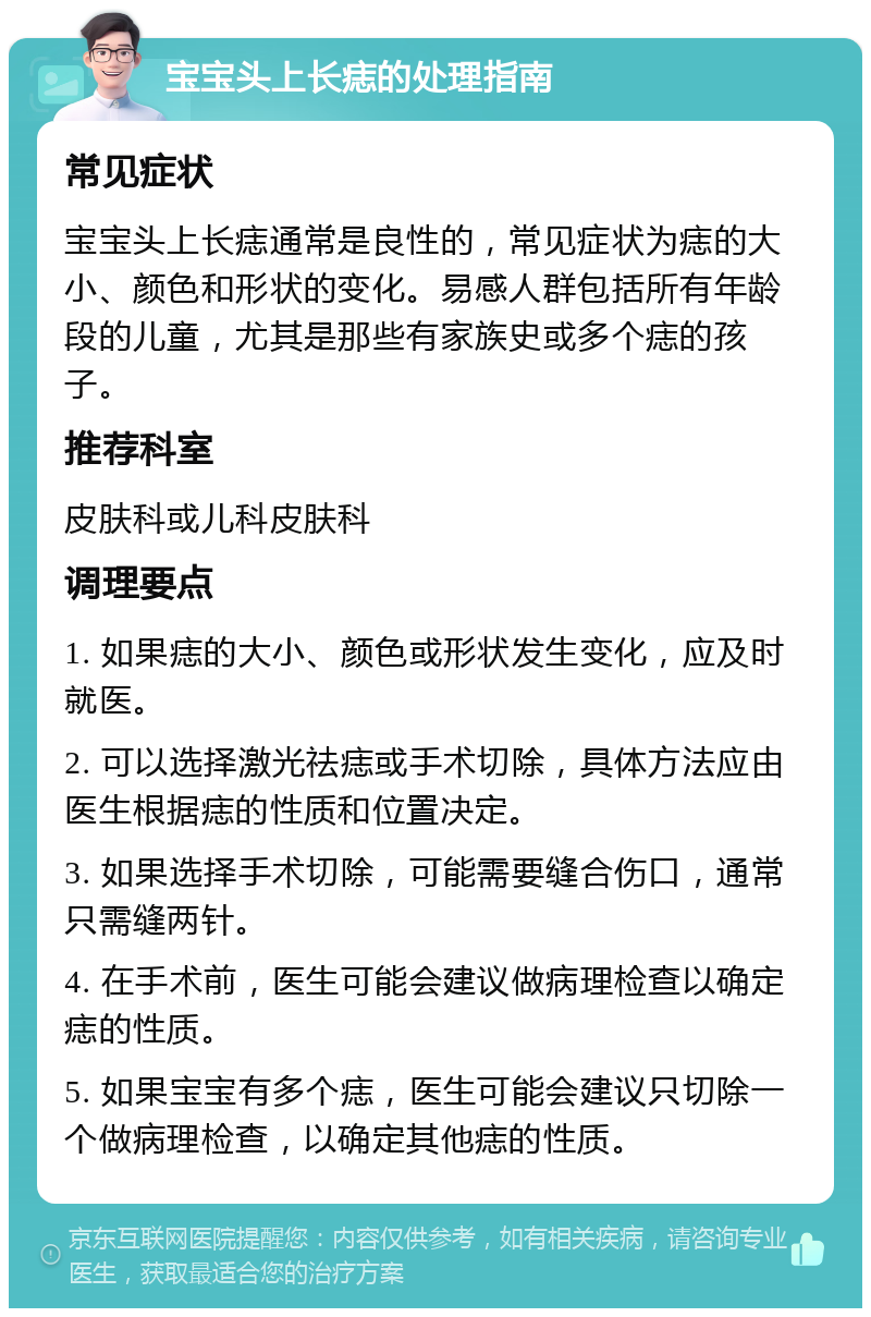 宝宝头上长痣的处理指南 常见症状 宝宝头上长痣通常是良性的，常见症状为痣的大小、颜色和形状的变化。易感人群包括所有年龄段的儿童，尤其是那些有家族史或多个痣的孩子。 推荐科室 皮肤科或儿科皮肤科 调理要点 1. 如果痣的大小、颜色或形状发生变化，应及时就医。 2. 可以选择激光祛痣或手术切除，具体方法应由医生根据痣的性质和位置决定。 3. 如果选择手术切除，可能需要缝合伤口，通常只需缝两针。 4. 在手术前，医生可能会建议做病理检查以确定痣的性质。 5. 如果宝宝有多个痣，医生可能会建议只切除一个做病理检查，以确定其他痣的性质。