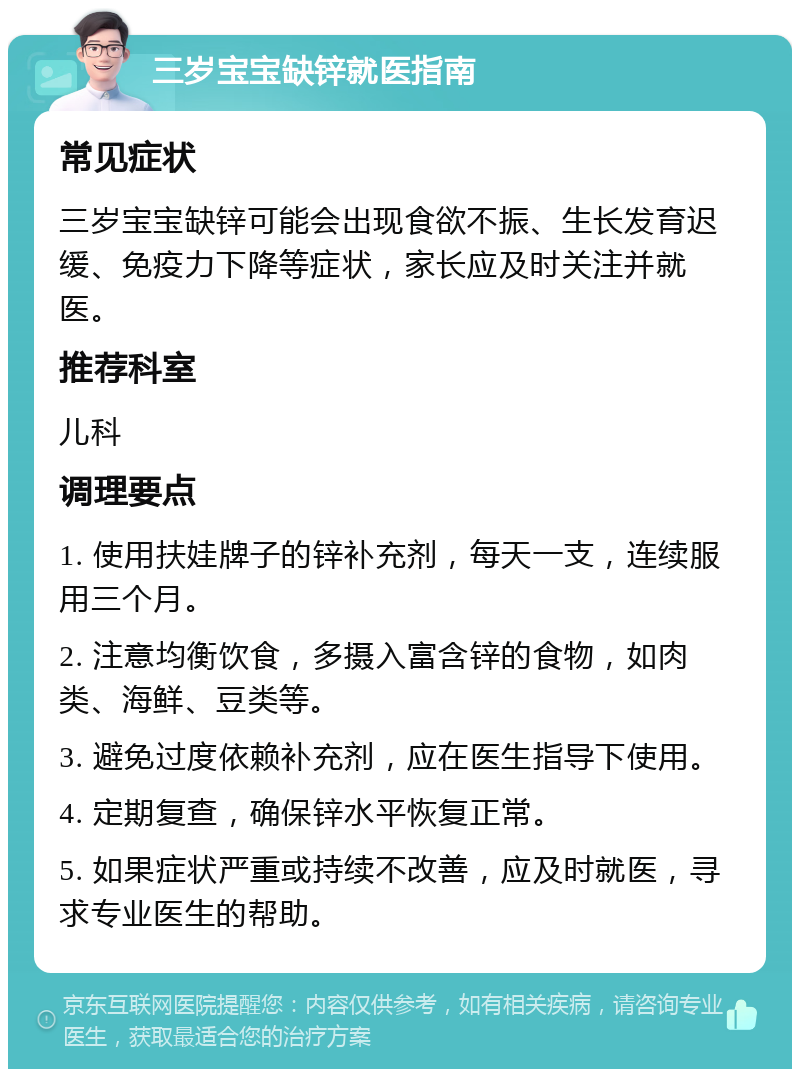 三岁宝宝缺锌就医指南 常见症状 三岁宝宝缺锌可能会出现食欲不振、生长发育迟缓、免疫力下降等症状，家长应及时关注并就医。 推荐科室 儿科 调理要点 1. 使用扶娃牌子的锌补充剂，每天一支，连续服用三个月。 2. 注意均衡饮食，多摄入富含锌的食物，如肉类、海鲜、豆类等。 3. 避免过度依赖补充剂，应在医生指导下使用。 4. 定期复查，确保锌水平恢复正常。 5. 如果症状严重或持续不改善，应及时就医，寻求专业医生的帮助。