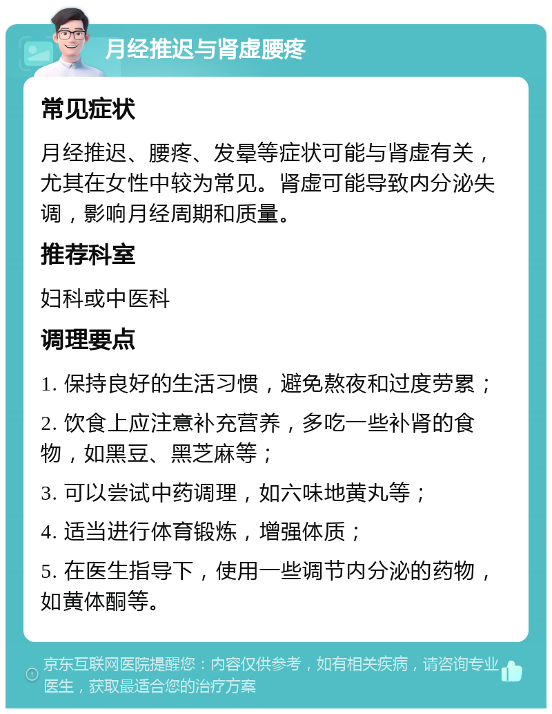 月经推迟与肾虚腰疼 常见症状 月经推迟、腰疼、发晕等症状可能与肾虚有关，尤其在女性中较为常见。肾虚可能导致内分泌失调，影响月经周期和质量。 推荐科室 妇科或中医科 调理要点 1. 保持良好的生活习惯，避免熬夜和过度劳累； 2. 饮食上应注意补充营养，多吃一些补肾的食物，如黑豆、黑芝麻等； 3. 可以尝试中药调理，如六味地黄丸等； 4. 适当进行体育锻炼，增强体质； 5. 在医生指导下，使用一些调节内分泌的药物，如黄体酮等。