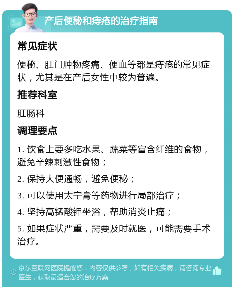 产后便秘和痔疮的治疗指南 常见症状 便秘、肛门肿物疼痛、便血等都是痔疮的常见症状，尤其是在产后女性中较为普遍。 推荐科室 肛肠科 调理要点 1. 饮食上要多吃水果、蔬菜等富含纤维的食物，避免辛辣刺激性食物； 2. 保持大便通畅，避免便秘； 3. 可以使用太宁膏等药物进行局部治疗； 4. 坚持高锰酸钾坐浴，帮助消炎止痛； 5. 如果症状严重，需要及时就医，可能需要手术治疗。