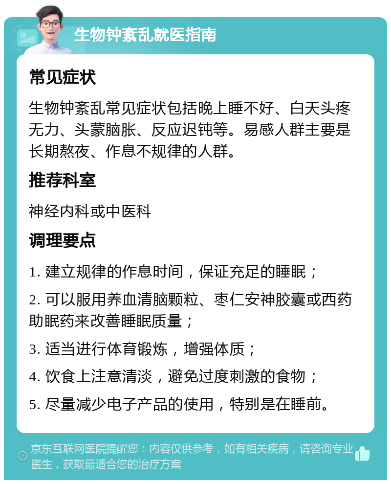 生物钟紊乱就医指南 常见症状 生物钟紊乱常见症状包括晚上睡不好、白天头疼无力、头蒙脑胀、反应迟钝等。易感人群主要是长期熬夜、作息不规律的人群。 推荐科室 神经内科或中医科 调理要点 1. 建立规律的作息时间，保证充足的睡眠； 2. 可以服用养血清脑颗粒、枣仁安神胶囊或西药助眠药来改善睡眠质量； 3. 适当进行体育锻炼，增强体质； 4. 饮食上注意清淡，避免过度刺激的食物； 5. 尽量减少电子产品的使用，特别是在睡前。