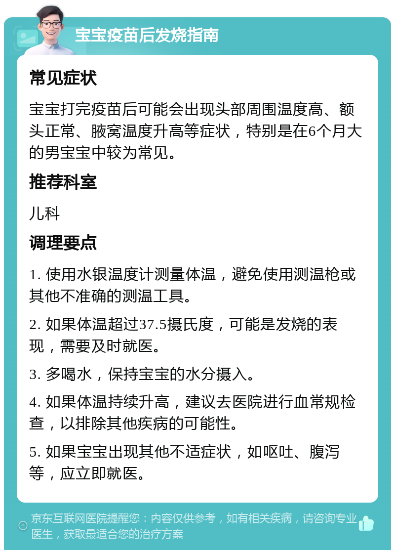 宝宝疫苗后发烧指南 常见症状 宝宝打完疫苗后可能会出现头部周围温度高、额头正常、腋窝温度升高等症状，特别是在6个月大的男宝宝中较为常见。 推荐科室 儿科 调理要点 1. 使用水银温度计测量体温，避免使用测温枪或其他不准确的测温工具。 2. 如果体温超过37.5摄氏度，可能是发烧的表现，需要及时就医。 3. 多喝水，保持宝宝的水分摄入。 4. 如果体温持续升高，建议去医院进行血常规检查，以排除其他疾病的可能性。 5. 如果宝宝出现其他不适症状，如呕吐、腹泻等，应立即就医。