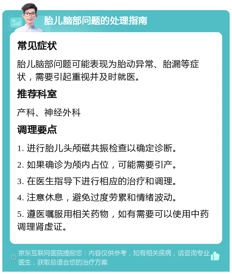 胎儿脑部问题的处理指南 常见症状 胎儿脑部问题可能表现为胎动异常、胎漏等症状，需要引起重视并及时就医。 推荐科室 产科、神经外科 调理要点 1. 进行胎儿头颅磁共振检查以确定诊断。 2. 如果确诊为颅内占位，可能需要引产。 3. 在医生指导下进行相应的治疗和调理。 4. 注意休息，避免过度劳累和情绪波动。 5. 遵医嘱服用相关药物，如有需要可以使用中药调理肾虚证。