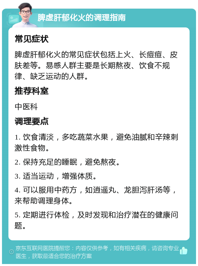 脾虚肝郁化火的调理指南 常见症状 脾虚肝郁化火的常见症状包括上火、长痘痘、皮肤差等。易感人群主要是长期熬夜、饮食不规律、缺乏运动的人群。 推荐科室 中医科 调理要点 1. 饮食清淡，多吃蔬菜水果，避免油腻和辛辣刺激性食物。 2. 保持充足的睡眠，避免熬夜。 3. 适当运动，增强体质。 4. 可以服用中药方，如逍遥丸、龙胆泻肝汤等，来帮助调理身体。 5. 定期进行体检，及时发现和治疗潜在的健康问题。