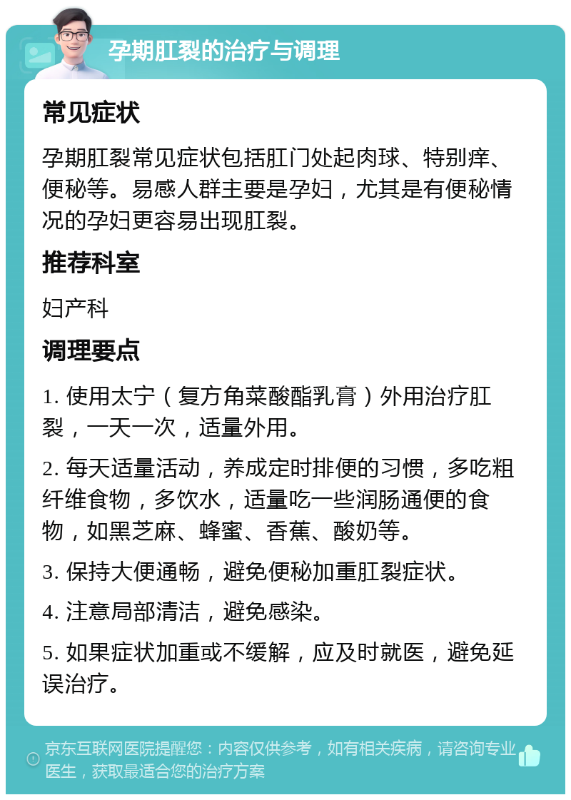 孕期肛裂的治疗与调理 常见症状 孕期肛裂常见症状包括肛门处起肉球、特别痒、便秘等。易感人群主要是孕妇，尤其是有便秘情况的孕妇更容易出现肛裂。 推荐科室 妇产科 调理要点 1. 使用太宁（复方角菜酸酯乳膏）外用治疗肛裂，一天一次，适量外用。 2. 每天适量活动，养成定时排便的习惯，多吃粗纤维食物，多饮水，适量吃一些润肠通便的食物，如黑芝麻、蜂蜜、香蕉、酸奶等。 3. 保持大便通畅，避免便秘加重肛裂症状。 4. 注意局部清洁，避免感染。 5. 如果症状加重或不缓解，应及时就医，避免延误治疗。