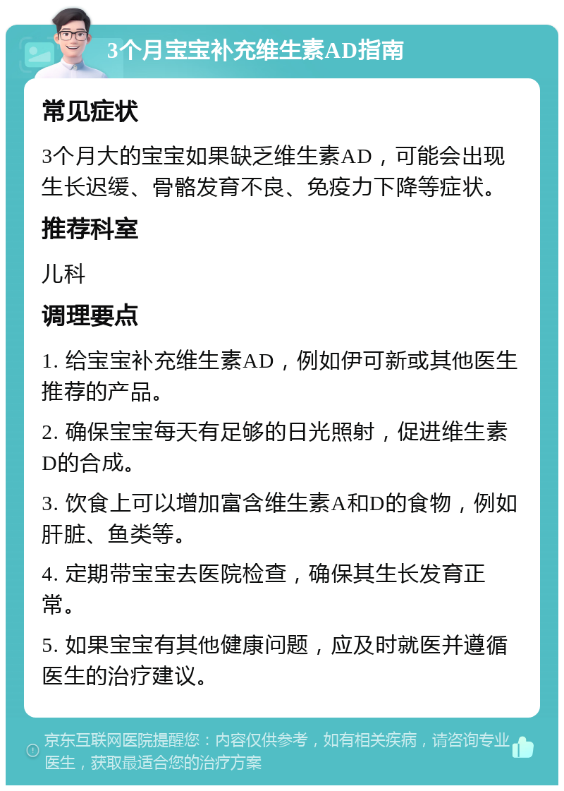 3个月宝宝补充维生素AD指南 常见症状 3个月大的宝宝如果缺乏维生素AD，可能会出现生长迟缓、骨骼发育不良、免疫力下降等症状。 推荐科室 儿科 调理要点 1. 给宝宝补充维生素AD，例如伊可新或其他医生推荐的产品。 2. 确保宝宝每天有足够的日光照射，促进维生素D的合成。 3. 饮食上可以增加富含维生素A和D的食物，例如肝脏、鱼类等。 4. 定期带宝宝去医院检查，确保其生长发育正常。 5. 如果宝宝有其他健康问题，应及时就医并遵循医生的治疗建议。