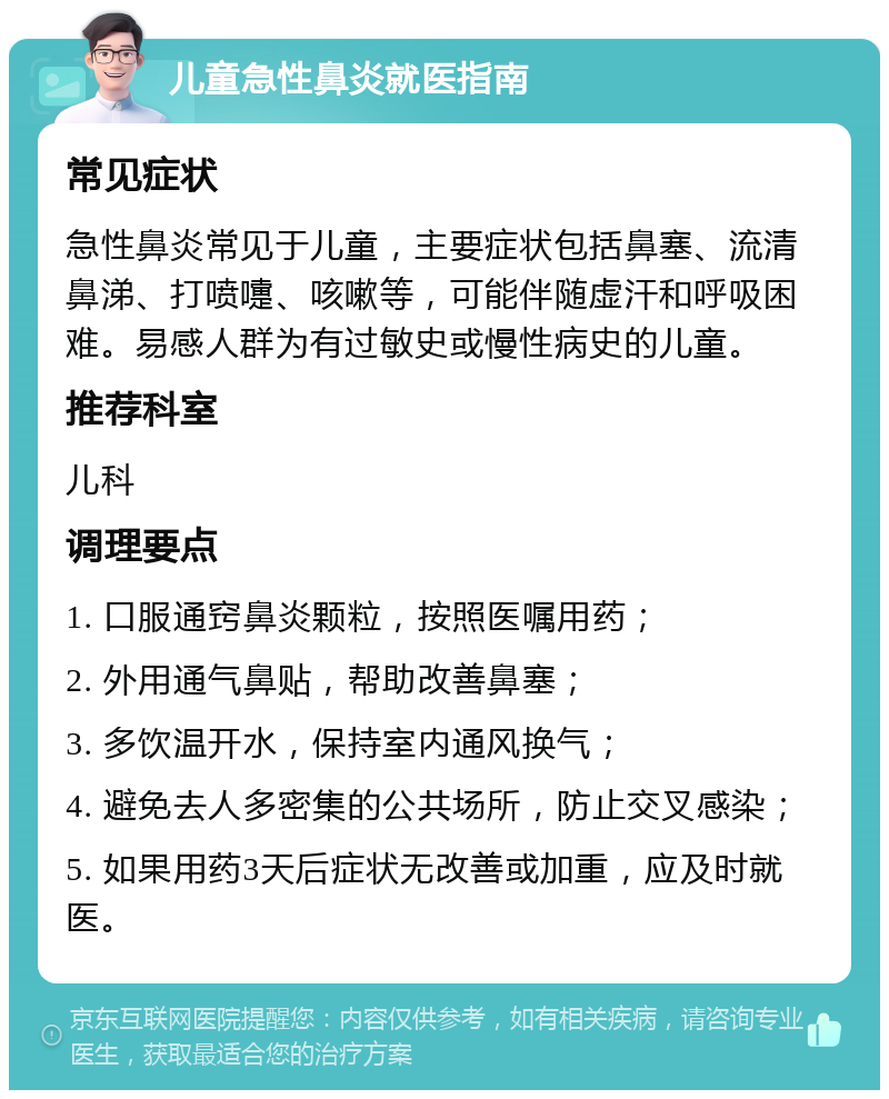 儿童急性鼻炎就医指南 常见症状 急性鼻炎常见于儿童，主要症状包括鼻塞、流清鼻涕、打喷嚏、咳嗽等，可能伴随虚汗和呼吸困难。易感人群为有过敏史或慢性病史的儿童。 推荐科室 儿科 调理要点 1. 口服通窍鼻炎颗粒，按照医嘱用药； 2. 外用通气鼻贴，帮助改善鼻塞； 3. 多饮温开水，保持室内通风换气； 4. 避免去人多密集的公共场所，防止交叉感染； 5. 如果用药3天后症状无改善或加重，应及时就医。