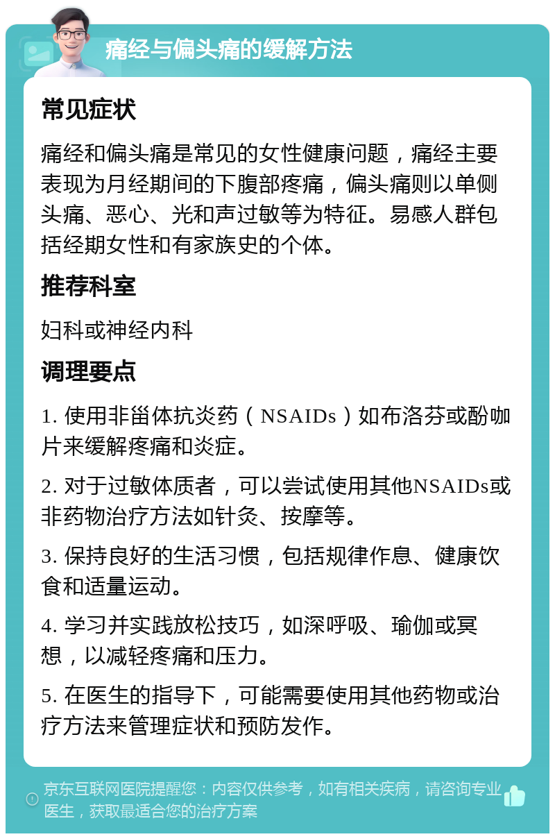 痛经与偏头痛的缓解方法 常见症状 痛经和偏头痛是常见的女性健康问题，痛经主要表现为月经期间的下腹部疼痛，偏头痛则以单侧头痛、恶心、光和声过敏等为特征。易感人群包括经期女性和有家族史的个体。 推荐科室 妇科或神经内科 调理要点 1. 使用非甾体抗炎药（NSAIDs）如布洛芬或酚咖片来缓解疼痛和炎症。 2. 对于过敏体质者，可以尝试使用其他NSAIDs或非药物治疗方法如针灸、按摩等。 3. 保持良好的生活习惯，包括规律作息、健康饮食和适量运动。 4. 学习并实践放松技巧，如深呼吸、瑜伽或冥想，以减轻疼痛和压力。 5. 在医生的指导下，可能需要使用其他药物或治疗方法来管理症状和预防发作。