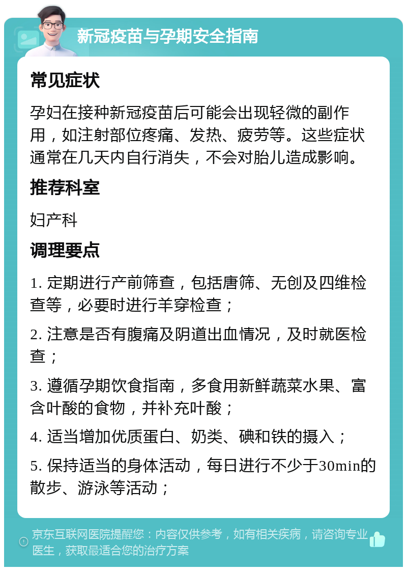 新冠疫苗与孕期安全指南 常见症状 孕妇在接种新冠疫苗后可能会出现轻微的副作用，如注射部位疼痛、发热、疲劳等。这些症状通常在几天内自行消失，不会对胎儿造成影响。 推荐科室 妇产科 调理要点 1. 定期进行产前筛查，包括唐筛、无创及四维检查等，必要时进行羊穿检查； 2. 注意是否有腹痛及阴道出血情况，及时就医检查； 3. 遵循孕期饮食指南，多食用新鲜蔬菜水果、富含叶酸的食物，并补充叶酸； 4. 适当增加优质蛋白、奶类、碘和铁的摄入； 5. 保持适当的身体活动，每日进行不少于30min的散步、游泳等活动；