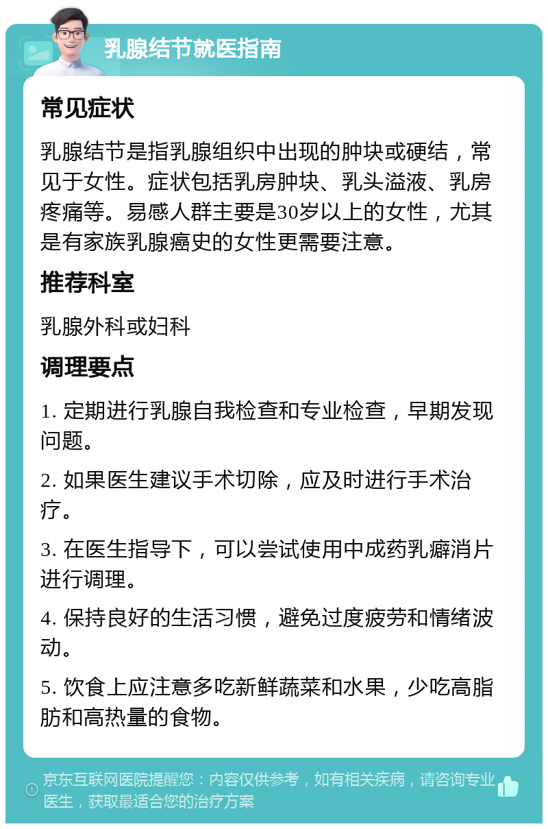 乳腺结节就医指南 常见症状 乳腺结节是指乳腺组织中出现的肿块或硬结，常见于女性。症状包括乳房肿块、乳头溢液、乳房疼痛等。易感人群主要是30岁以上的女性，尤其是有家族乳腺癌史的女性更需要注意。 推荐科室 乳腺外科或妇科 调理要点 1. 定期进行乳腺自我检查和专业检查，早期发现问题。 2. 如果医生建议手术切除，应及时进行手术治疗。 3. 在医生指导下，可以尝试使用中成药乳癖消片进行调理。 4. 保持良好的生活习惯，避免过度疲劳和情绪波动。 5. 饮食上应注意多吃新鲜蔬菜和水果，少吃高脂肪和高热量的食物。