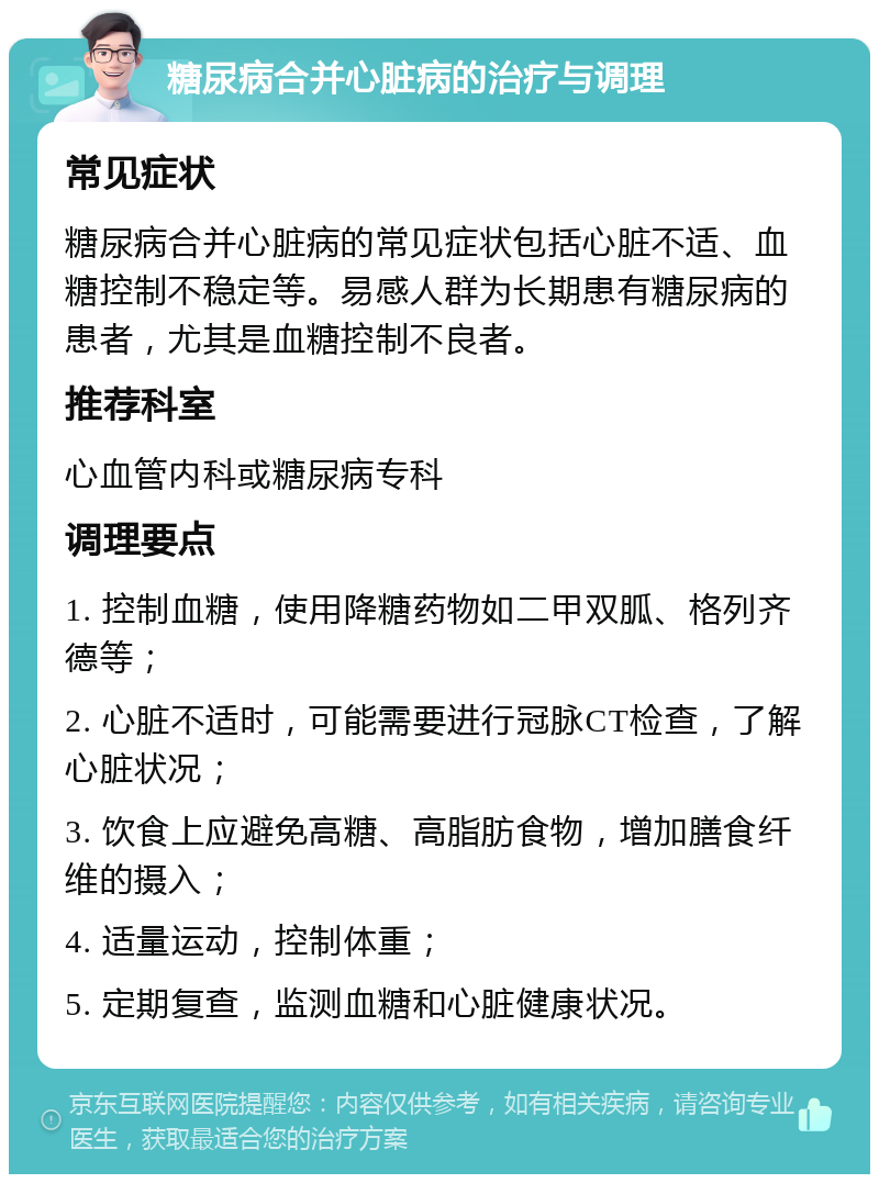 糖尿病合并心脏病的治疗与调理 常见症状 糖尿病合并心脏病的常见症状包括心脏不适、血糖控制不稳定等。易感人群为长期患有糖尿病的患者，尤其是血糖控制不良者。 推荐科室 心血管内科或糖尿病专科 调理要点 1. 控制血糖，使用降糖药物如二甲双胍、格列齐德等； 2. 心脏不适时，可能需要进行冠脉CT检查，了解心脏状况； 3. 饮食上应避免高糖、高脂肪食物，增加膳食纤维的摄入； 4. 适量运动，控制体重； 5. 定期复查，监测血糖和心脏健康状况。