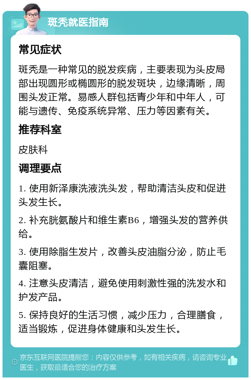 斑秃就医指南 常见症状 斑秃是一种常见的脱发疾病，主要表现为头皮局部出现圆形或椭圆形的脱发斑块，边缘清晰，周围头发正常。易感人群包括青少年和中年人，可能与遗传、免疫系统异常、压力等因素有关。 推荐科室 皮肤科 调理要点 1. 使用新泽康洗液洗头发，帮助清洁头皮和促进头发生长。 2. 补充胱氨酸片和维生素B6，增强头发的营养供给。 3. 使用除脂生发片，改善头皮油脂分泌，防止毛囊阻塞。 4. 注意头皮清洁，避免使用刺激性强的洗发水和护发产品。 5. 保持良好的生活习惯，减少压力，合理膳食，适当锻炼，促进身体健康和头发生长。