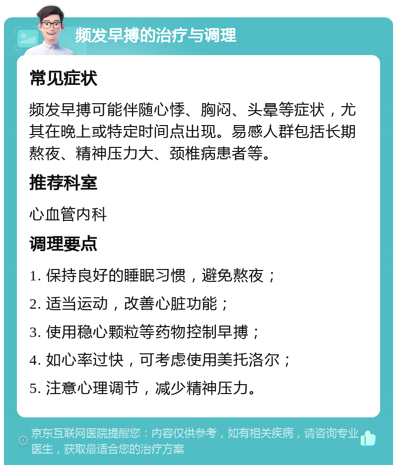 频发早搏的治疗与调理 常见症状 频发早搏可能伴随心悸、胸闷、头晕等症状，尤其在晚上或特定时间点出现。易感人群包括长期熬夜、精神压力大、颈椎病患者等。 推荐科室 心血管内科 调理要点 1. 保持良好的睡眠习惯，避免熬夜； 2. 适当运动，改善心脏功能； 3. 使用稳心颗粒等药物控制早搏； 4. 如心率过快，可考虑使用美托洛尔； 5. 注意心理调节，减少精神压力。