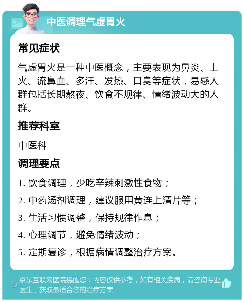 中医调理气虚胃火 常见症状 气虚胃火是一种中医概念，主要表现为鼻炎、上火、流鼻血、多汗、发热、口臭等症状，易感人群包括长期熬夜、饮食不规律、情绪波动大的人群。 推荐科室 中医科 调理要点 1. 饮食调理，少吃辛辣刺激性食物； 2. 中药汤剂调理，建议服用黄连上清片等； 3. 生活习惯调整，保持规律作息； 4. 心理调节，避免情绪波动； 5. 定期复诊，根据病情调整治疗方案。