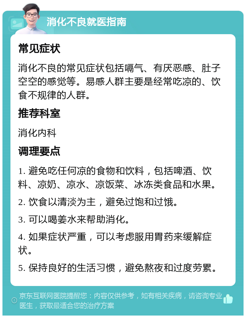 消化不良就医指南 常见症状 消化不良的常见症状包括嗝气、有厌恶感、肚子空空的感觉等。易感人群主要是经常吃凉的、饮食不规律的人群。 推荐科室 消化内科 调理要点 1. 避免吃任何凉的食物和饮料，包括啤酒、饮料、凉奶、凉水、凉饭菜、冰冻类食品和水果。 2. 饮食以清淡为主，避免过饱和过饿。 3. 可以喝姜水来帮助消化。 4. 如果症状严重，可以考虑服用胃药来缓解症状。 5. 保持良好的生活习惯，避免熬夜和过度劳累。