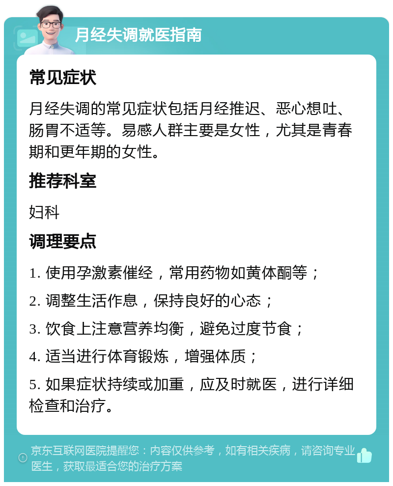 月经失调就医指南 常见症状 月经失调的常见症状包括月经推迟、恶心想吐、肠胃不适等。易感人群主要是女性，尤其是青春期和更年期的女性。 推荐科室 妇科 调理要点 1. 使用孕激素催经，常用药物如黄体酮等； 2. 调整生活作息，保持良好的心态； 3. 饮食上注意营养均衡，避免过度节食； 4. 适当进行体育锻炼，增强体质； 5. 如果症状持续或加重，应及时就医，进行详细检查和治疗。