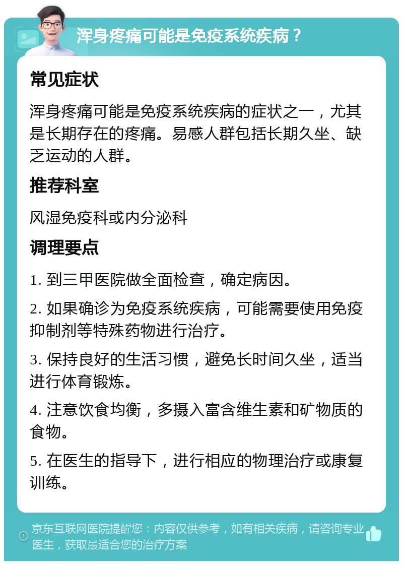 浑身疼痛可能是免疫系统疾病？ 常见症状 浑身疼痛可能是免疫系统疾病的症状之一，尤其是长期存在的疼痛。易感人群包括长期久坐、缺乏运动的人群。 推荐科室 风湿免疫科或内分泌科 调理要点 1. 到三甲医院做全面检查，确定病因。 2. 如果确诊为免疫系统疾病，可能需要使用免疫抑制剂等特殊药物进行治疗。 3. 保持良好的生活习惯，避免长时间久坐，适当进行体育锻炼。 4. 注意饮食均衡，多摄入富含维生素和矿物质的食物。 5. 在医生的指导下，进行相应的物理治疗或康复训练。