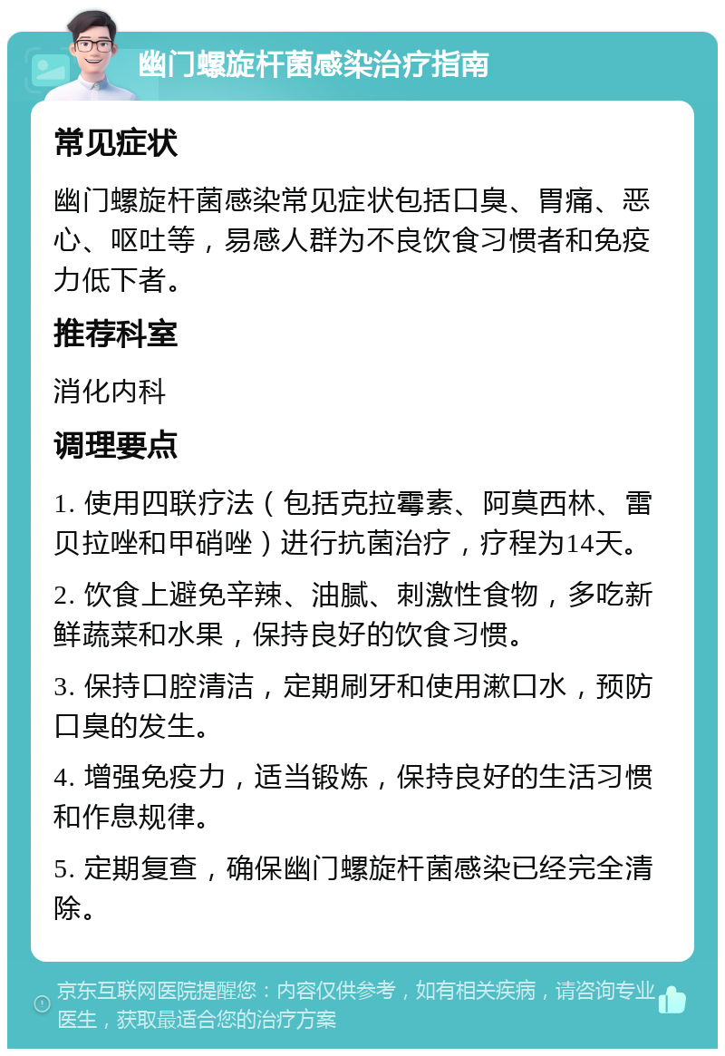 幽门螺旋杆菌感染治疗指南 常见症状 幽门螺旋杆菌感染常见症状包括口臭、胃痛、恶心、呕吐等，易感人群为不良饮食习惯者和免疫力低下者。 推荐科室 消化内科 调理要点 1. 使用四联疗法（包括克拉霉素、阿莫西林、雷贝拉唑和甲硝唑）进行抗菌治疗，疗程为14天。 2. 饮食上避免辛辣、油腻、刺激性食物，多吃新鲜蔬菜和水果，保持良好的饮食习惯。 3. 保持口腔清洁，定期刷牙和使用漱口水，预防口臭的发生。 4. 增强免疫力，适当锻炼，保持良好的生活习惯和作息规律。 5. 定期复查，确保幽门螺旋杆菌感染已经完全清除。