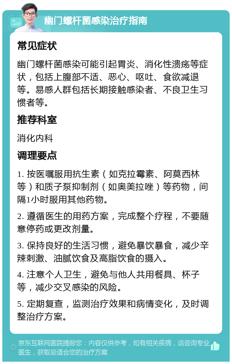 幽门螺杆菌感染治疗指南 常见症状 幽门螺杆菌感染可能引起胃炎、消化性溃疡等症状，包括上腹部不适、恶心、呕吐、食欲减退等。易感人群包括长期接触感染者、不良卫生习惯者等。 推荐科室 消化内科 调理要点 1. 按医嘱服用抗生素（如克拉霉素、阿莫西林等）和质子泵抑制剂（如奥美拉唑）等药物，间隔1小时服用其他药物。 2. 遵循医生的用药方案，完成整个疗程，不要随意停药或更改剂量。 3. 保持良好的生活习惯，避免暴饮暴食，减少辛辣刺激、油腻饮食及高脂饮食的摄入。 4. 注意个人卫生，避免与他人共用餐具、杯子等，减少交叉感染的风险。 5. 定期复查，监测治疗效果和病情变化，及时调整治疗方案。